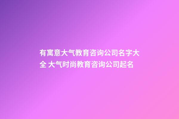 有寓意大气教育咨询公司名字大全 大气时尚教育咨询公司起名